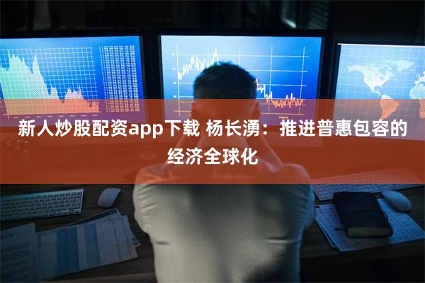 新人炒股配资app下载 杨长湧：推进普惠包容的经济全球化