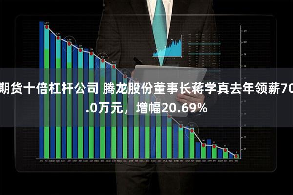 期货十倍杠杆公司 腾龙股份董事长蒋学真去年领薪70.0万元，增幅20.69%