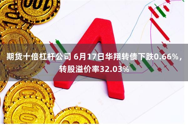 期货十倍杠杆公司 6月17日华翔转债下跌0.66%，转股溢价率32.03%