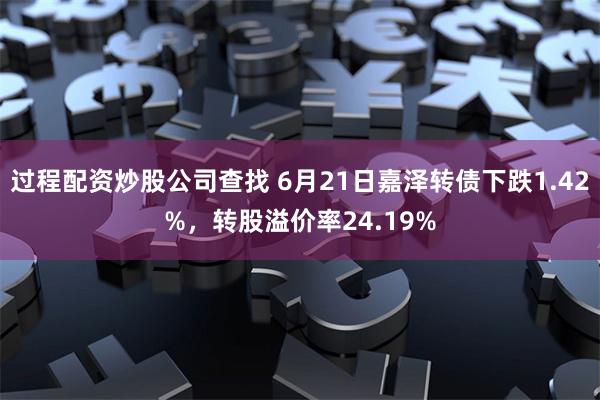 过程配资炒股公司查找 6月21日嘉泽转债下跌1.42%，转股溢价率24.19%