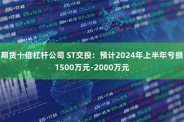 期货十倍杠杆公司 ST交投：预计2024年上半年亏损1500万元-2000万元