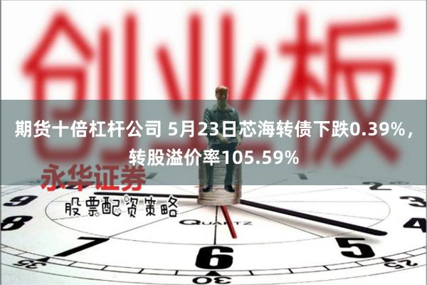 期货十倍杠杆公司 5月23日芯海转债下跌0.39%，转股溢价率105.59%