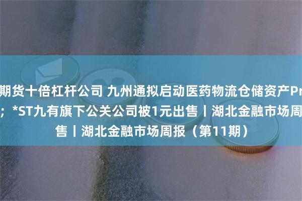 期货十倍杠杆公司 九州通拟启动医药物流仓储资产Pre-REITs项目；*ST九有旗下公关公司被1元出售丨湖北金融市场周报（第11期）