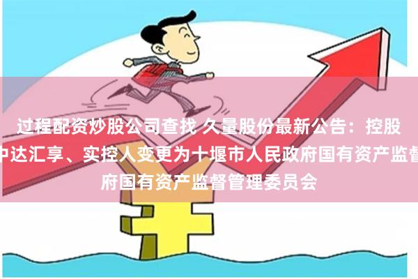 过程配资炒股公司查找 久量股份最新公告：控股股东变更为中达汇享、实控人变更为十堰市人民政府国有资产监督管理委员会