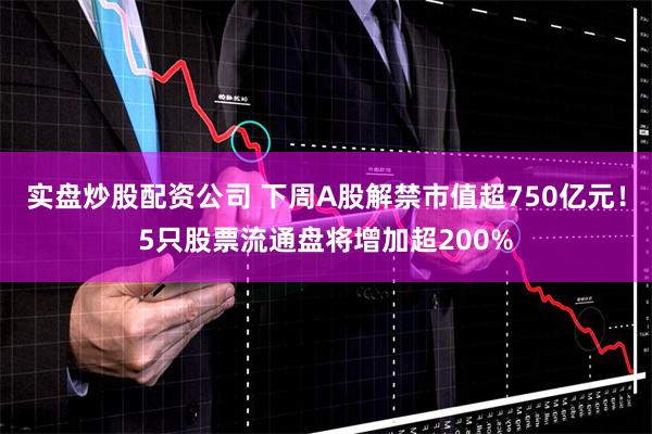 实盘炒股配资公司 下周A股解禁市值超750亿元！5只股票流通