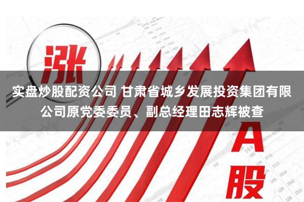 实盘炒股配资公司 甘肃省城乡发展投资集团有限公司原党委委员、