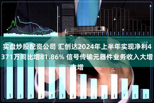 实盘炒股配资公司 汇创达2024年上半年实现净利4371万同比增81.86% 信号传输元器件业务收入大增