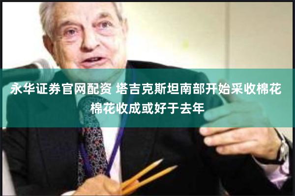 永华证券官网配资 塔吉克斯坦南部开始采收棉花 棉花收成或好于