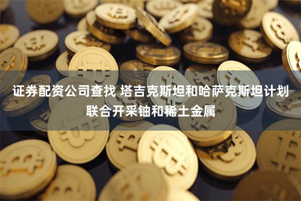 证券配资公司查找 塔吉克斯坦和哈萨克斯坦计划联合开采铀和