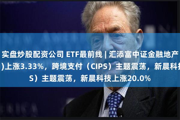 实盘炒股配资公司 ETF最前线 | 汇添富中证金融地产ETF(159931)上涨3.33%，跨境支付（CIPS）主题震荡，新晨科技上涨20.0%