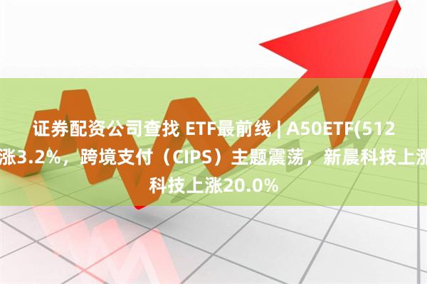 证券配资公司查找 ETF最前线 | A50ETF(512150)上涨3.2%，跨境支付（CIPS）主题震荡，新晨科技上涨20.0%