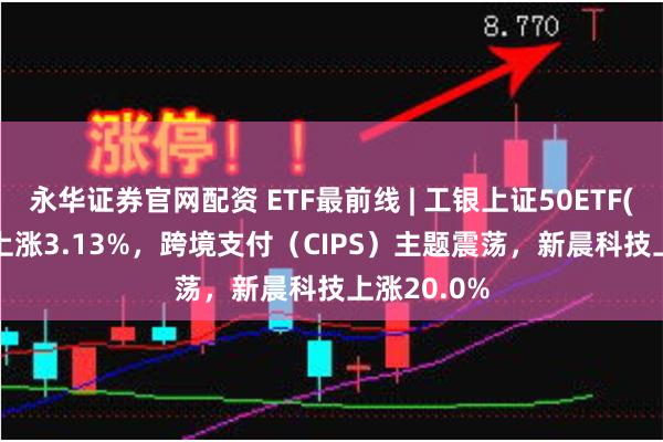 永华证券官网配资 ETF最前线 | 工银上证50ETF(510850)上涨3.13%，跨境支付（CIPS）主题震荡，新晨科技上涨20.0%