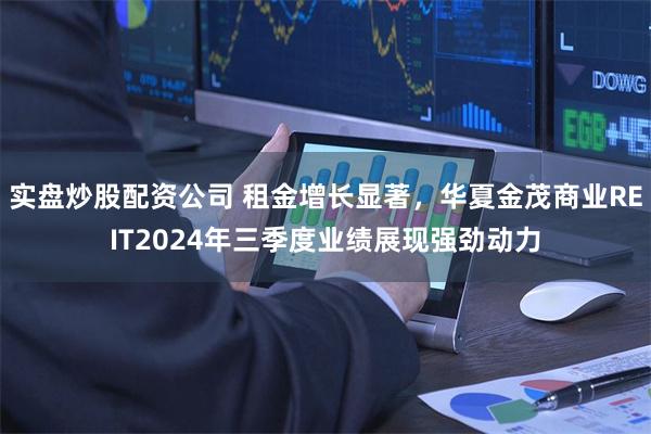 实盘炒股配资公司 租金增长显著，华夏金茂商业REIT2024年三季度业绩展现强劲动力