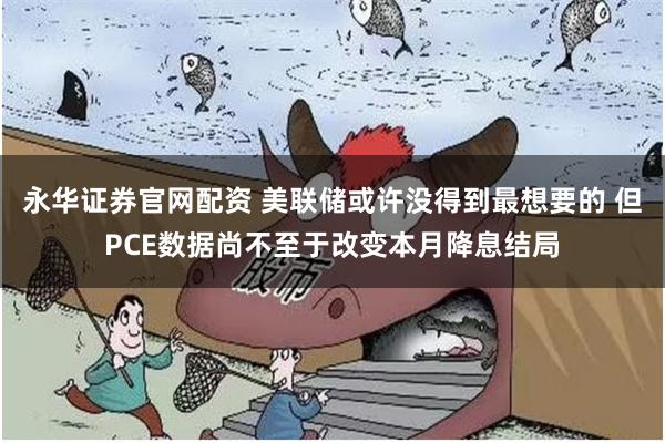 永华证券官网配资 美联储或许没得到最想要的 但PCE数据尚不