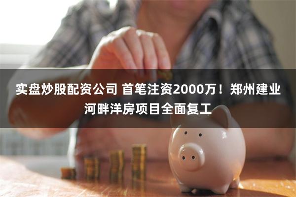 实盘炒股配资公司 首笔注资2000万！郑州建业河畔洋房项目全面复工