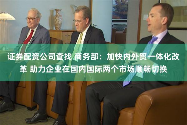 证券配资公司查找 商务部：加快内外贸一体化改革 助力企业