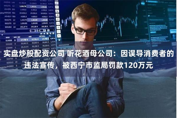 实盘炒股配资公司 听花酒母公司：因误导消费者的违法宣传，被西