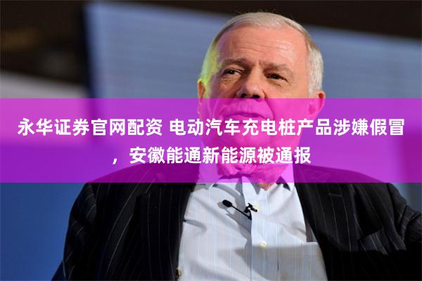 永华证券官网配资 电动汽车充电桩产品涉嫌假冒，安徽能通新能源